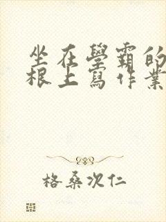 坐在学霸的大紫根上写作业