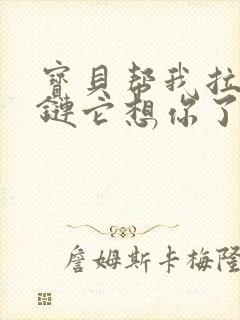 宝贝帮我拉开拉链它想你了视频