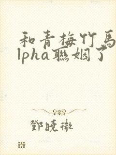 和青梅竹马的alpha联姻了