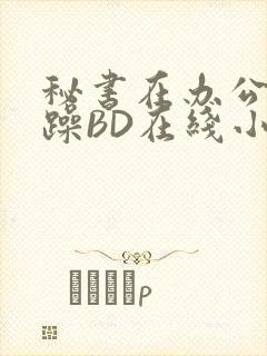 秘书在办公室被躁BD在线小说