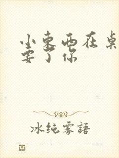 小东西在桌子上要了你