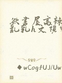 欲书屋高辣h文乱乳h文视频