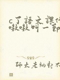 c了语文课代表嗷嗷叫一节课文