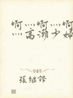 啊灬啊灬啊灬快灬高潮少妇小说