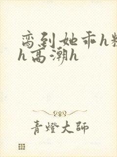 脔到她乖h粗话h高潮h