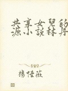 共享女儿的桃花源小说林丹丹