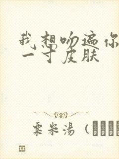 我想吻遍你的每一寸皮肤