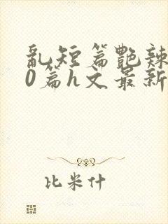 乱短篇艳辣500篇h文最新章节