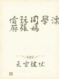 偷玩同学漂亮麻麻张嫣