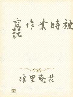 写作业时被爹地玩