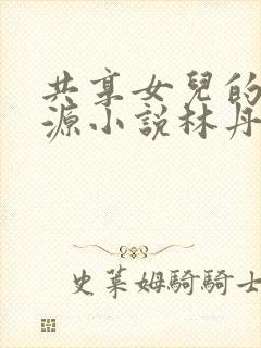 共享女儿的桃花源小说林丹丹