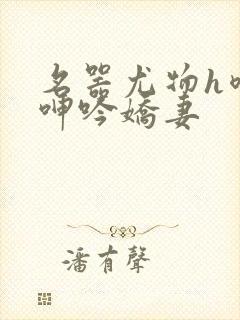 名器尤物h喷汁呻吟娇妻