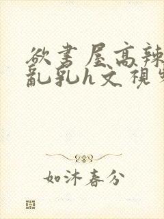 欲书屋高辣h文乱乳h文视频