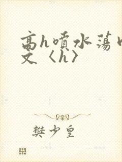 高h喷水荡肉欲文〈h〉