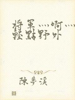 将军灬啊灬啊灬轻点野外