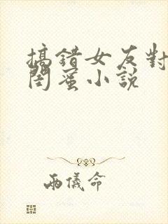 搞错女友对女友闺蜜小说