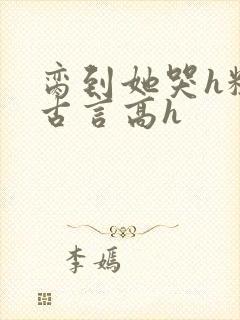 脔到她哭h粗话古言高h