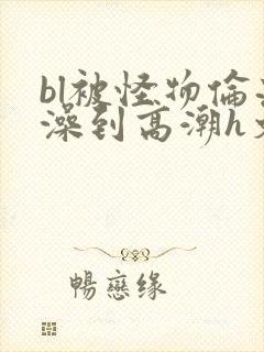 bl被怪物伦流澡到高潮h文