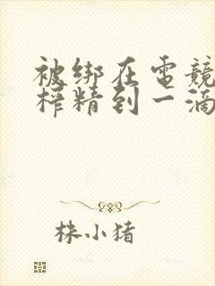 被绑在电竞椅上榨精到一滴不剩