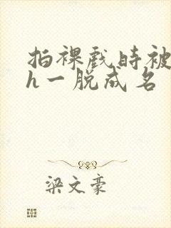 拍裸戏时被c了h一脱成名