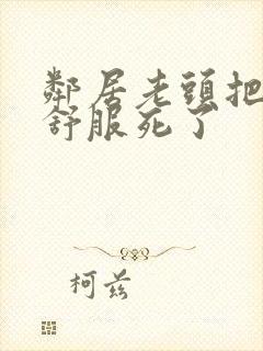 邻居老头把我弄舒服死了