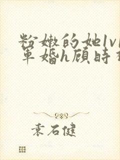 粉嫩的她1v1军婚h顾时视频