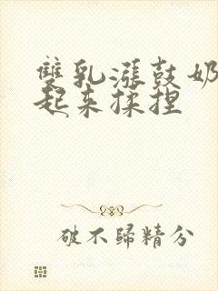 双乳涨鼓奶头翘起来揉捏