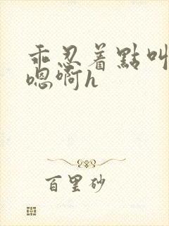 乖忍着点叫出来嗯啊h