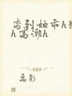 脔到她乖h粗话h高潮h