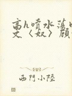 高h喷水荡肉欲文〈奴〉顾依依
