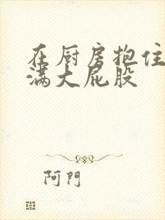 在厨房抱住岳丰满大屁股