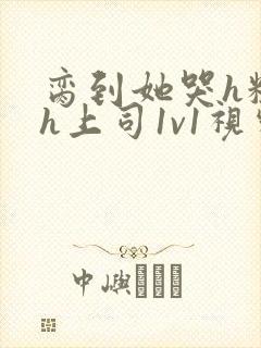 脔到她哭h粗话h上司1v1视频