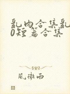 乱肉合集乱500短篇合集