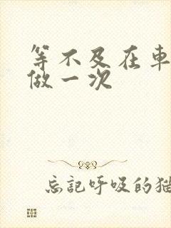 等不及在车里先做一次