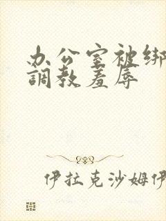 办公室被绑奶头调教羞辱