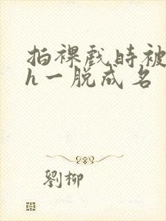 拍裸戏时被c了h一脱成名