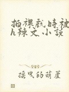 拍裸戏时被c了h辣文小说