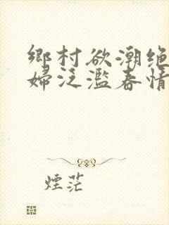 乡村欲潮绝色村妇泛滥春情