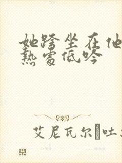 她跨坐在他的炽热处低吟