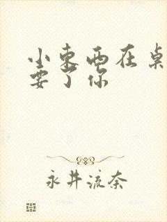 小东西在桌子上要了你