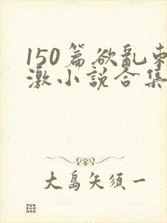 150篇欲乱刺激小说合集