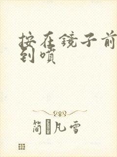 按在镜子前窗c到喷