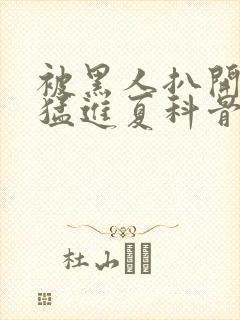 被黑人扒开双腿猛进夏科骨科