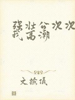 强壮公次次弄得我高潮