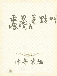 乖忍着点叫出来嗯啊h