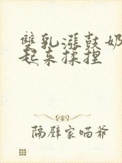 双乳涨鼓奶头翘起来揉捏