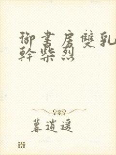 御书房双乳晃动干柴烈