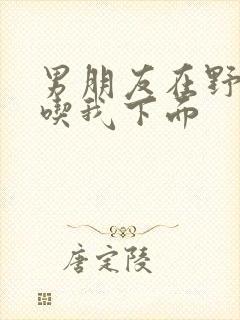 男朋友在野外猛吃我下面