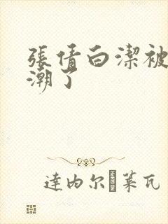 张倩白洁被弄高潮了