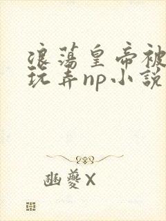 浪荡皇帝被多人玩弄np小说